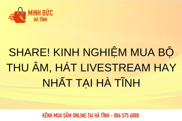Share! Kinh nghiệm mua bộ thu âm, hát livestream hay nhất tại Hà Tĩnh